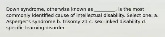 Down syndrome, otherwise known as _________, is the most commonly identified cause of intellectual disability. Select one: a. Asperger's syndrome b. trisomy 21 c. sex-linked disability d. specific learning disorder