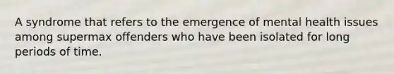 A syndrome that refers to the emergence of mental health issues among supermax offenders who have been isolated for long periods of time.