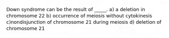 Down syndrome can be the result of _____. a) a deletion in chromosome 22 b) occurrence of meiosis without cytokinesis c)nondisjunction of chromosome 21 during meiosis d) deletion of chromosome 21