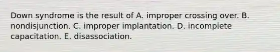 Down syndrome is the result of A. improper crossing over. B. nondisjunction. C. improper implantation. D. incomplete capacitation. E. disassociation.