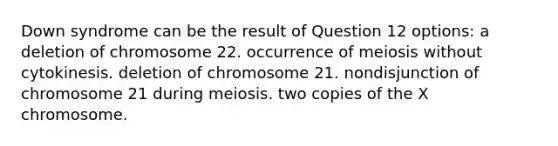 Down syndrome can be the result of Question 12 options: a deletion of chromosome 22. occurrence of meiosis without cytokinesis. deletion of chromosome 21. nondisjunction of chromosome 21 during meiosis. two copies of the X chromosome.