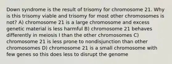 Down syndrome is the result of trisomy for chromosome 21. Why is this trisomy viable and trisomy for most other chromosomes is not? A) chromosome 21 is a large chromosome and excess genetic material is less harmful B) chromosome 21 behaves differently in meiosis I than the other chromosomes C) chromosome 21 is less prone to nondisjunction than other chromosomes D) chromosome 21 is a small chromosome with few genes so this does less to disrupt the genome