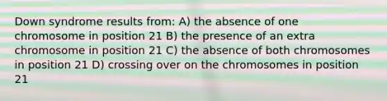 Down syndrome results from: A) the absence of one chromosome in position 21 B) the presence of an extra chromosome in position 21 C) the absence of both chromosomes in position 21 D) crossing over on the chromosomes in position 21