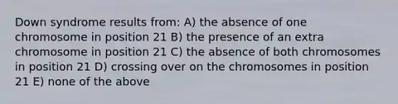 Down syndrome results from: A) the absence of one chromosome in position 21 B) the presence of an extra chromosome in position 21 C) the absence of both chromosomes in position 21 D) crossing over on the chromosomes in position 21 E) none of the above