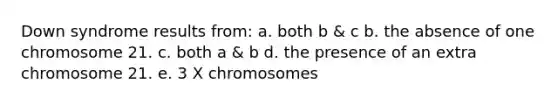 Down syndrome results from: a. both b & c b. the absence of one chromosome 21. c. both a & b d. the presence of an extra chromosome 21. e. 3 X chromosomes