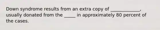 Down syndrome results from an extra copy of _____________, usually donated from the _____ in approximately 80 percent of the cases.