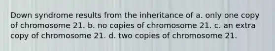 Down syndrome results from the inheritance of a. only one copy of chromosome 21. b. no copies of chromosome 21. c. an extra copy of chromosome 21. d. two copies of chromosome 21.