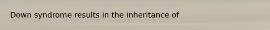 Down syndrome results in the inheritance of