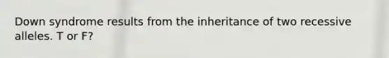 Down syndrome results from the inheritance of two recessive alleles. T or F?