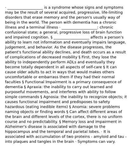 · ___________________ is a syndrome whose signs and symptoms may be the result of several acquired, progressive, life-limiting disorders that erase memory and the person's usually way of being in the world. The person with dementia has a chronic illness and a terminal illness · ___________________: chronic confusional state; a general, progressive loss of brain function and impaired cognition. § ___________________ affects a person's ability to learn not information and eventually impairs language, judgement, and behavior. As the disease progresses, the patient's functional ability declines, and death occurs as a result of complications of decreased mobility § First, they lose the ability to independently perform ADLs and eventually they become totally dependent in all aspects of self-care § It can cause older adults to act in ways that would makes others uncomfortable or embarrass them if they had their normal faculties § Functional Impairment is a primary consequence of dementia § Apraxia: the inability to carry out learned and purposeful movements, and interferes with ability to follow simple commands § Agnosia: the inability to recognize objects; it causes functional impairment and predisposes to safety hazardous (eating inedible items) § Anomia: severe problems naming objects or finding words § Can affect different areas of the brain and different levels of the cortex, there is no uniform course and no predictability. § Memory loss and impairment in Alzheimer's disease is associated with damage to the hippocampus and the temporal and parietal lobes. · It is associated with accumulation of two proteins - amyloid and tau - into plaques and tangles in the brain · Symptoms can vary.