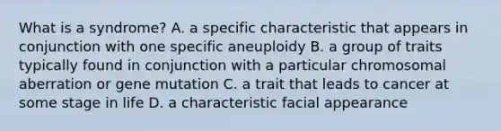 What is a syndrome? A. a specific characteristic that appears in conjunction with one specific aneuploidy B. a group of traits typically found in conjunction with a particular chromosomal aberration or gene mutation C. a trait that leads to cancer at some stage in life D. a characteristic facial appearance