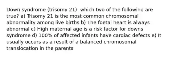 Down syndrome (trisomy 21): which two of the following are true? a) Trisomy 21 is the most common chromosomal abnormality among live births b) The foetal heart is always abnormal c) High maternal age is a risk factor for downs syndrome d) 100% of affected infants have cardiac defects e) It usually occurs as a result of a balanced chromosomal translocation in the parents