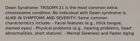 Down Syndrome: TRISOMY-21 is the most common extra-chromosome condition. No individual with Down syndrome is ALIKE IN SYMPTOMS AND SEVERITY! Some common characteristics include: - Facial features (e.g., thick tongue, slanted eyes) - Physical problems (e.g., hearing problems, heart abnormalities, short stature). - Mental Slowness and Faster Aging