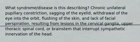 What syndrome/disease is this describing? Chronic unilateral pupillary constriction, sagging of the eyelid, withdrawal of the eye into the orbit, flushing of the skin, and lack of facial perspiration, resulting from lesions in the cervical ganglia, upper thoracic spinal cord, or brainstem that interrupt sympathetic innervation of the head.