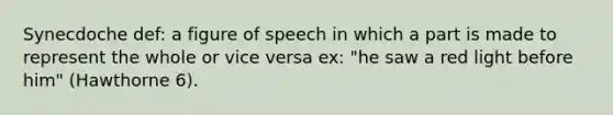 Synecdoche def: a figure of speech in which a part is made to represent the whole or vice versa ex: "he saw a red light before him" (Hawthorne 6).