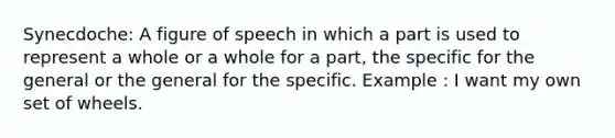 Synecdoche: A figure of speech in which a part is used to represent a whole or a whole for a part, the specific for the general or the general for the specific. Example : I want my own set of wheels.