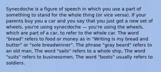 Synecdoche is a figure of speech in which you use a part of something to stand for the whole thing (or vice versa). If your parents buy you a car and you say that you just got a new set of wheels, you're using synecdoche — you're using the wheels, which are part of a car, to refer to the whole car. The word "bread" refers to food or money as in "Writing is my bread and butter" or "sole breadwinner". The phrase "gray beard" refers to an old man, The word "sails" refers to a whole ship, The word "suits" refers to businessmen, The word "boots" usually refers to soldiers.