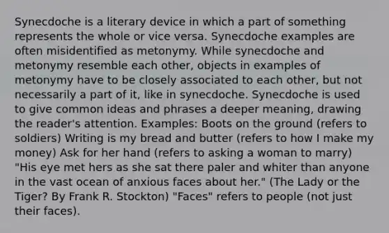 Synecdoche is a literary device in which a part of something represents the whole or vice versa. Synecdoche examples are often misidentified as metonymy. While synecdoche and metonymy resemble each other, objects in examples of metonymy have to be closely associated to each other, but not necessarily a part of it, like in synecdoche. Synecdoche is used to give common ideas and phrases a deeper meaning, drawing the reader's attention. Examples: Boots on the ground (refers to soldiers) Writing is my bread and butter (refers to how I make my money) Ask for her hand (refers to asking a woman to marry) "His eye met hers as she sat there paler and whiter than anyone in the vast ocean of anxious faces about her." (The Lady or the Tiger? By Frank R. Stockton) "Faces" refers to people (not just their faces).