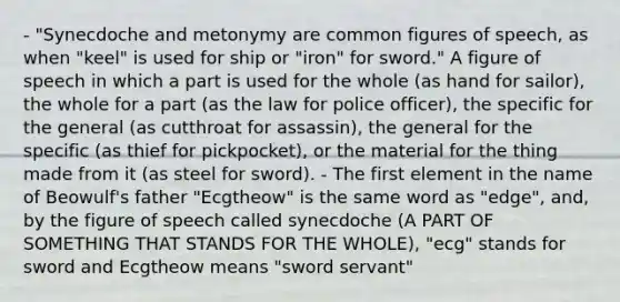 - "Synecdoche and metonymy are common figures of speech, as when "keel" is used for ship or "iron" for sword." A figure of speech in which a part is used for the whole (as hand for sailor), the whole for a part (as the law for police officer), the specific for the general (as cutthroat for assassin), the general for the specific (as thief for pickpocket), or the material for the thing made from it (as steel for sword). - The first element in the name of Beowulf's father "Ecgtheow" is the same word as "edge", and, by the figure of speech called synecdoche (A PART OF SOMETHING THAT STANDS FOR THE WHOLE), "ecg" stands for sword and Ecgtheow means "sword servant"