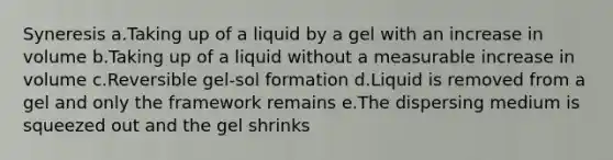 Syneresis a.Taking up of a liquid by a gel with an increase in volume b.Taking up of a liquid without a measurable increase in volume c.Reversible gel-sol formation d.Liquid is removed from a gel and only the framework remains e.The dispersing medium is squeezed out and the gel shrinks