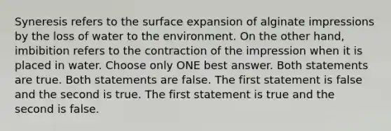 Syneresis refers to the surface expansion of alginate impressions by the loss of water to the environment. On the other hand, imbibition refers to the contraction of the impression when it is placed in water. Choose only ONE best answer. Both statements are true. Both statements are false. The first statement is false and the second is true. The first statement is true and the second is false.