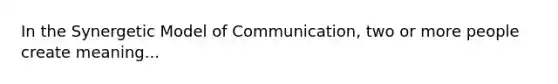 In the Synergetic Model of Communication, two or more people create meaning...