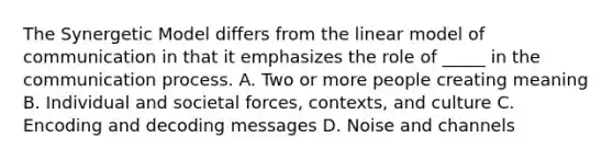 The Synergetic Model differs from the linear model of communication in that it emphasizes the role of _____ in the communication process. A. Two or more people creating meaning B. Individual and societal forces, contexts, and culture C. Encoding and decoding messages D. Noise and channels