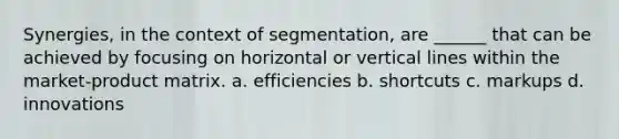 Synergies, in the context of segmentation, are ______ that can be achieved by focusing on horizontal or vertical lines within the market-product matrix. a. efficiencies b. shortcuts c. markups d. innovations