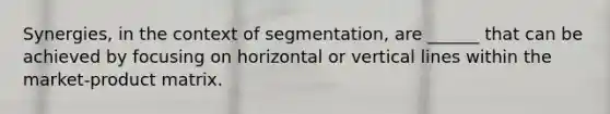 Synergies, in the context of segmentation, are ______ that can be achieved by focusing on horizontal or vertical lines within the market-product matrix.