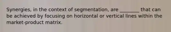 Synergies, in the context of segmentation, are ________ that can be achieved by focusing on horizontal or vertical lines within the market-product matrix.