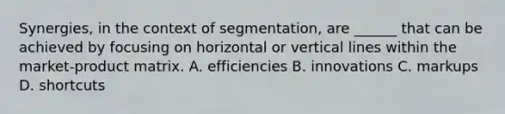 Synergies, in the context of segmentation, are ______ that can be achieved by focusing on horizontal or vertical lines within the market-product matrix. A. efficiencies B. innovations C. markups D. shortcuts