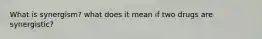 What is synergism? what does it mean if two drugs are synergistic?