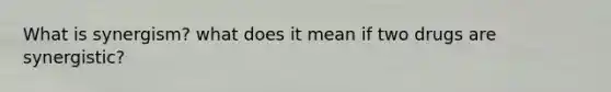 What is synergism? what does it mean if two drugs are synergistic?