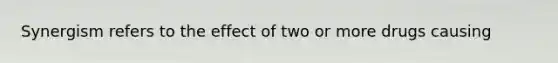 Synergism refers to the effect of two or more drugs causing