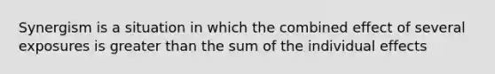 Synergism is a situation in which the combined effect of several exposures is greater than the sum of the individual effects