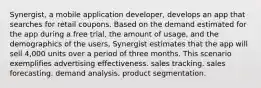 Synergist, a mobile application developer, develops an app that searches for retail coupons. Based on the demand estimated for the app during a free trial, the amount of usage, and the demographics of the users, Synergist estimates that the app will sell 4,000 units over a period of three months. This scenario exemplifies advertising effectiveness. sales tracking. sales forecasting. demand analysis. product segmentation.