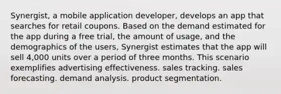 Synergist, a mobile application developer, develops an app that searches for retail coupons. Based on the demand estimated for the app during a free trial, the amount of usage, and the demographics of the users, Synergist estimates that the app will sell 4,000 units over a period of three months. This scenario exemplifies advertising effectiveness. sales tracking. sales forecasting. demand analysis. product segmentation.