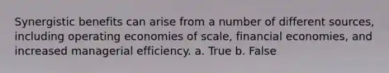 Synergistic benefits can arise from a number of different sources, including operating economies of scale, financial economies, and increased managerial efficiency. a. True b. False