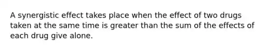 A synergistic effect takes place when the effect of two drugs taken at the same time is greater than the sum of the effects of each drug give alone.