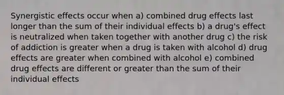 Synergistic effects occur when a) combined drug effects last longer than the sum of their individual effects b) a drug's effect is neutralized when taken together with another drug c) the risk of addiction is greater when a drug is taken with alcohol d) drug effects are greater when combined with alcohol e) combined drug effects are different or greater than the sum of their individual effects