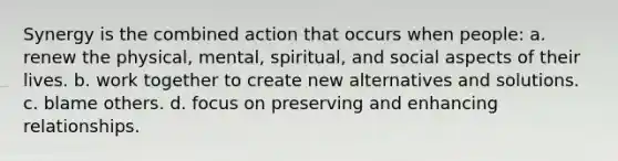 Synergy is the combined action that occurs when people: a. renew the physical, mental, spiritual, and social aspects of their lives. b. work together to create new alternatives and solutions. c. blame others. d. focus on preserving and enhancing relationships.