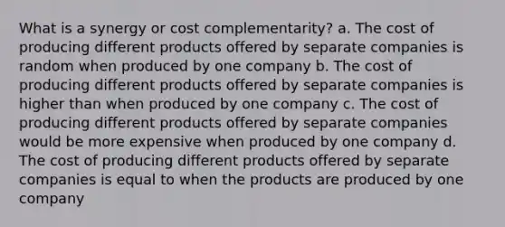 What is a synergy or cost complementarity? a. The cost of producing different products offered by separate companies is random when produced by one company b. The cost of producing different products offered by separate companies is higher than when produced by one company c. The cost of producing different products offered by separate companies would be more expensive when produced by one company d. The cost of producing different products offered by separate companies is equal to when the products are produced by one company