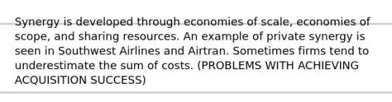 Synergy is developed through economies of scale, economies of scope, and sharing resources. An example of private synergy is seen in Southwest Airlines and Airtran. Sometimes firms tend to underestimate the sum of costs. (PROBLEMS WITH ACHIEVING ACQUISITION SUCCESS)