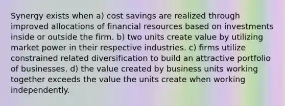 Synergy exists when a) cost savings are realized through improved allocations of financial resources based on investments inside or outside the firm. b) two units create value by utilizing market power in their respective industries. c) firms utilize constrained related diversification to build an attractive portfolio of businesses. d) the value created by business units working together exceeds the value the units create when working independently.