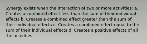 Synergy exists when the interaction of two or more activities: a. Creates a combined effect less than the sum of their individual effects b. Creates a combined effect greater than the sum of their individual effects c. Creates a combined effect equal to the sum of their individual effects d. Creates a positive effects of all the activities