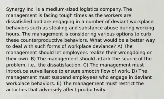 Synergy Inc. is a medium-sized logistics company. The management is facing tough times as the workers are dissatisfied and are engaging in a number of deviant <a href='https://www.questionai.com/knowledge/kJdRwuAGsD-workplace-behavior' class='anchor-knowledge'>workplace behavior</a>s such as stealing and substance abuse during working hours. The management is considering various options to curb these counterproductive behaviors. What would be a better way to deal with such forms of workplace deviance? A) The management should let employees realize their wrongdoing on their own. B) The management should attack the source of the problem, i.e., the dissatisfaction. C) The management must introduce surveillance to ensure smooth flow of work. D) The management must suspend employees who engage in deviant workplace behaviors. E) The management must restrict the activities that adversely affect productivity