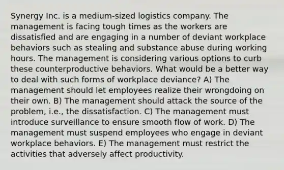 Synergy Inc. is a medium-sized logistics company. The management is facing tough times as the workers are dissatisfied and are engaging in a number of deviant workplace behaviors such as stealing and substance abuse during working hours. The management is considering various options to curb these counterproductive behaviors. What would be a better way to deal with such forms of workplace deviance? A) The management should let employees realize their wrongdoing on their own. B) The management should attack the source of the problem, i.e., the dissatisfaction. C) The management must introduce surveillance to ensure smooth flow of work. D) The management must suspend employees who engage in deviant workplace behaviors. E) The management must restrict the activities that adversely affect productivity.