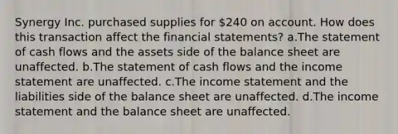 Synergy Inc. purchased supplies for 240 on account. How does this transaction affect the financial statements? a.The statement of cash flows and the assets side of the balance sheet are unaffected. b.The statement of cash flows and the income statement are unaffected. c.The income statement and the liabilities side of the balance sheet are unaffected. d.The income statement and the balance sheet are unaffected.