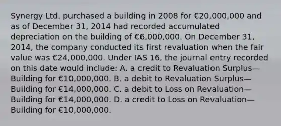 Synergy Ltd. purchased a building in 2008 for €20,000,000 and as of December 31, 2014 had recorded accumulated depreciation on the building of €6,000,000. On December 31, 2014, the company conducted its first revaluation when the fair value was €24,000,000. Under IAS 16, the journal entry recorded on this date would include: A. a credit to Revaluation Surplus—Building for €10,000,000. B. a debit to Revaluation Surplus—Building for €14,000,000. C. a debit to Loss on Revaluation—Building for €14,000,000. D. a credit to Loss on Revaluation—Building for €10,000,000.