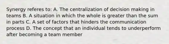 Synergy referes to: A. The centralization of decision making in teams B. A situation in which the whole is greater than the sum in parts C. A set of factors that hinders the communication process D. The concept that an individual tends to underperform after becoming a team member